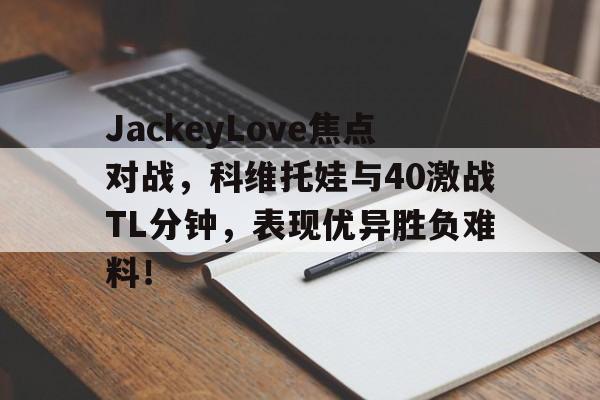 体育赛事直播关于JackeyLove焦点对战，科维托娃与40激战TL分钟，表现优异胜负难料！的信息