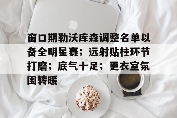 爱游戏体育窗口期勒沃库森调整名单以备全明星赛；远射贴柱环节打磨；底气十足；更衣室氛围转暖的简单介绍